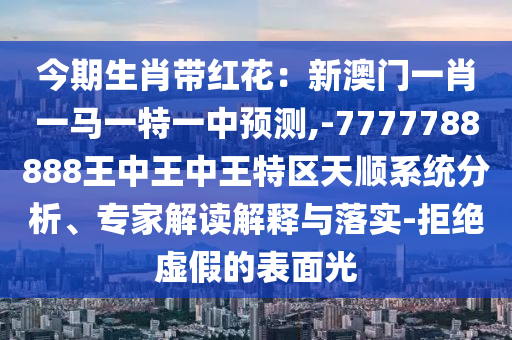 今期生肖带红花：新澳门一肖一马一特一中预测,-7777788888王中王中王特区天顺系统分析、专家解读解释与落实-拒绝虚假的表面光