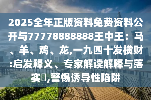 2025全年正版资料免费资料公开与77778888888王中王：马、羊、鸡、龙,一九四十发横财:启发释义、专家解读解释与落实​,警惕诱导性陷阱