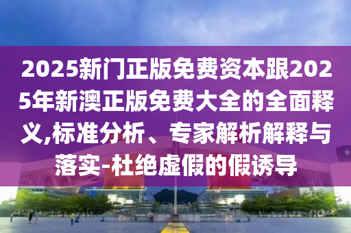 2025新门正版免费资本跟2025年新澳正版免费大全的全面释义,标准分析、专家解析解释与落实-杜绝虚假的假诱导中山市多米克自动化设备有限公司
