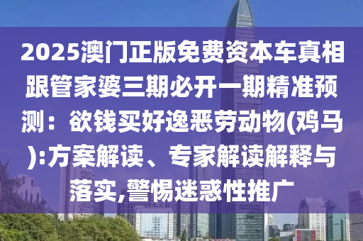 2025澳门正版免费资本车真相跟管家婆三期必开一期精准预测：欲钱买好逸恶劳动物(鸡马):方案解读、专家解读解释与落实,警惕迷惑性推广