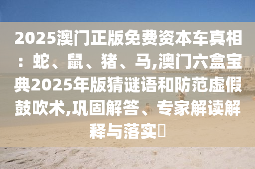 2025澳门正版免费资本车真相：蛇、鼠、猪、马,澳门六盒宝典2025年版猜谜语和防范虚假鼓吹术,巩固解答、专家解读解释与落实​