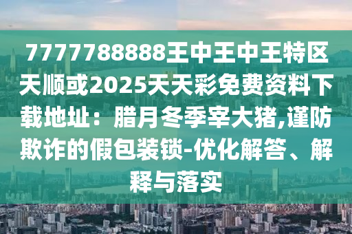 7777788888王中王中王特区天顺或2025天天彩免中山市多米克自动化设备有限公司费资料下载地址：腊月冬季宰大猪,谨防欺诈的假包装锁-优化解答、解释与落实