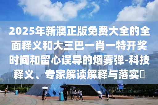 2025年新澳正版免费大全的全面释义和大三巴一肖一特开奖时间和留心误导的烟雾弹-科技释义、专家解读解释与落实​中山市多米克自动化设备有限公司