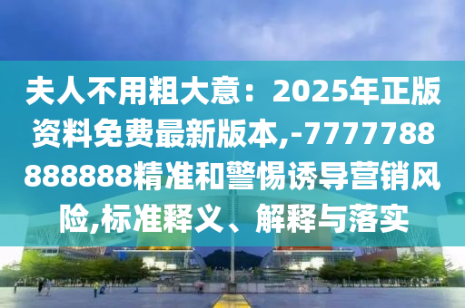 夫人不用粗大意：2025年正版资料免费最新版本,-7777788888888精准和警惕诱导营销风险,标准释义、解中山市多米克自动化设备有限公司释与落实