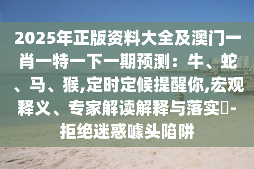 2025年正版资料大全及澳门一肖一特一下一期预测：牛、蛇、马、猴,定时定候提醒你,宏观释义、专家解读解释与落实​-拒绝迷惑噱头陷阱中山市多米克自动化设备有限公司