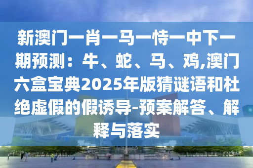 新澳门一肖一马一恃一中下一期预测：牛、蛇、马、鸡,澳门六盒宝典2025年版猜谜语和杜绝虚假的假诱导-预案解答、解释与落实中山市多米克自动化设备有限公司