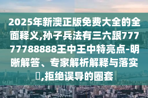 2025年新澳正版免费大全的全面释义,孙子兵法有三六跟77777788888王中王中特亮点-明晰解答、专家解析解释与落实​,拒绝误导的圈套