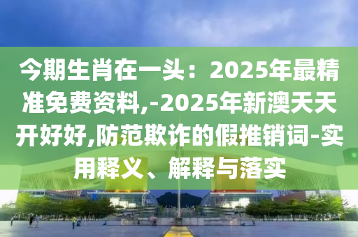 今期生肖在一头：2025年最精准免费资料,-2025年新澳天天开好好,防范欺诈的假推销词-实用释义、解释与落实