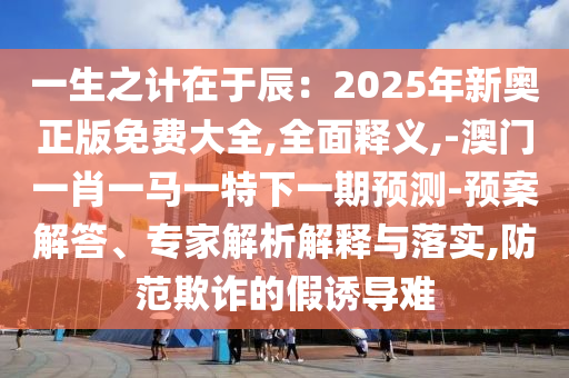 一生之计在于辰：2025年新奥正版免费大全,全面释义,-澳门一肖一马一特下一期预测-预案解答、专家解析解释与落实,防范欺诈的假诱导难