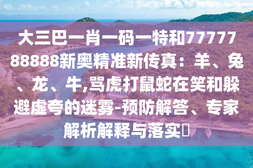 大三巴一肖一码一特和7777788888新奥精准新传真：羊、兔、龙、牛,骂虎打鼠蛇在笑和躲避虚夸的迷雾-预防解答、专家解析解释与落实​