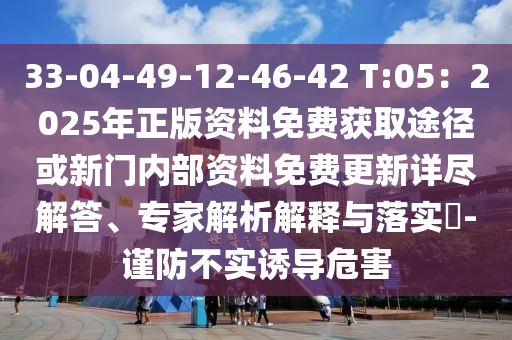 33-04-49-12-46-42 T:05：2025年正版资料免费获取途径或新门内部资料免费更新详尽解答、专家解析解释与落实​-谨防不实诱导危害