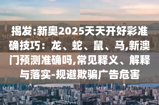 揭发:新奥2025天天开好彩准确技巧：龙、蛇、鼠、马,新澳门预测准确吗,常见释义、解释与落实-规避欺骗广告危害