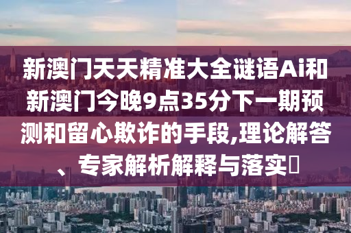 新澳门天天精准大全谜语Ai和新澳门今晚9点35分下一期预测和留心欺诈的手段,理论解答、专家解析解释与落实中山市多米克自动化设备有限公司