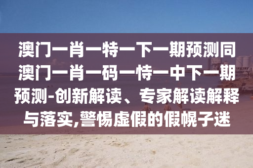 澳门一肖一特一下一期预测同澳门一肖一码一恃一中下一期预测-创新解读、专家解读解释与落实,警惕虚假的假幌子迷中山市多米克自动化设备有限公司