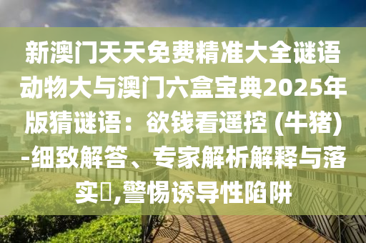 新澳门天天免费精准大全谜语动物大与澳门六盒宝典2025年版猜谜语：欲钱看遥控 (牛猪)-细致解答、专家解析解释与落实​,警惕诱导性陷阱