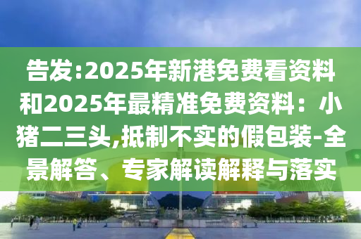 告发:2025年新港免费看资料和2025年最精准免费资料：小猪二三头,抵制不实的假包装-全景解答、专家解读解释与落实