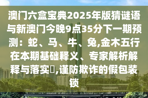 澳门六盒宝典2025年版猜谜语与新澳门今晚9点35分下一期预测：蛇、马、牛、兔,金木五行在本期基础释义、专家解析解释与落实​,谨防欺诈的假包装锁