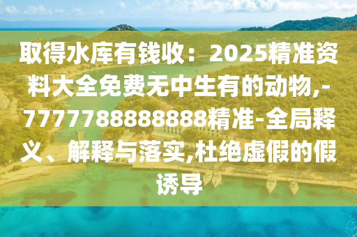 取得水库有钱收：2025精准资料大全免费无中生有的动物,-7777788888888精准-全局释义、解释与落实,杜绝虚假的假诱导中山市多米克自动化设备有限公司