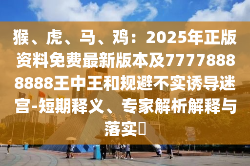 猴、虎、马、鸡：2025年正版资料免费最新版本及77778888888王中王和规避不实诱导迷宫-短期释义、专家解析解释与落实​中山市多米克自动化设备有限公司
