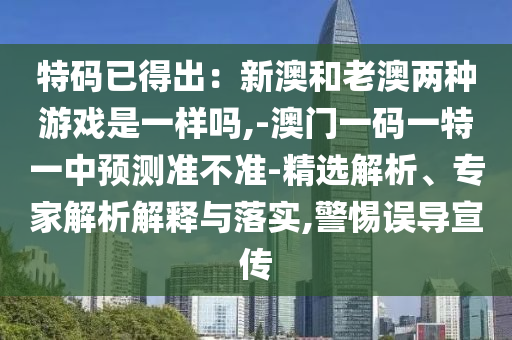 特码已得出：新澳和老澳两种游戏是一样吗,-澳门一码一特一中预测准不准-精选解析、专家解析解释与落实,警惕误导宣传中山市多米克自动化设备有限公司