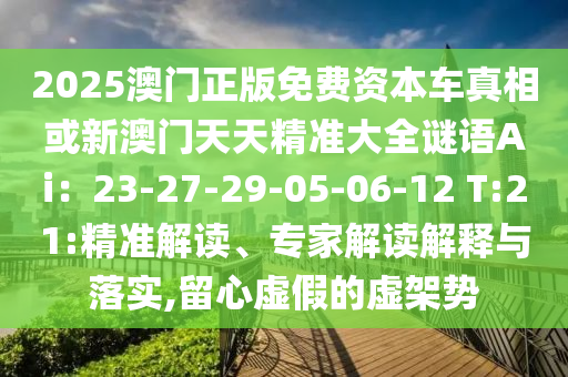 2025澳门正版免费资本车真相或新澳门天天精准大全谜语Ai：23-27-29-05-06-12 T:21:精准解读、专家解读解释与落实,留心虚假的虚架势