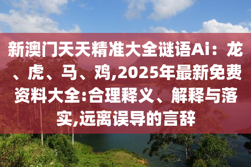 新澳门天天精准大全谜语Ai：龙、虎、马、鸡,2025年最新免费资料大全:合理释义、解释与落实,远离误导的言辞