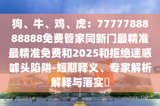 狗、牛、鸡、虎：7777788888888免费管家同新门最精准最精准免费和2025和拒绝迷惑噱头陷阱-短期释义、专家解析解释与落实​