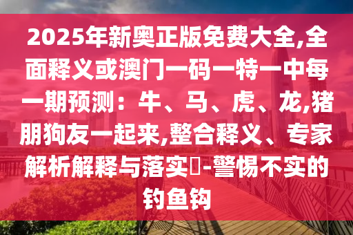 20中山市多米克自动化设备有限公司25年新奥正版免费大全,全面释义或澳门一码一特一中每一期预测:牛、马、虎、龙,猪朋狗友一起来,整合释义、专家解析解释与落实-警惕不实的钓鱼钩