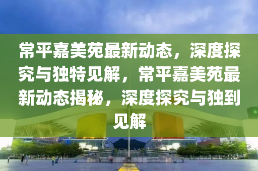 常平嘉美苑最新动态，深度探究与独特见解，常平嘉美苑最新动态揭秘，深度探究与独到见解