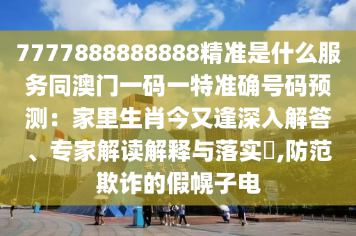 7777888888888精准是什么服务同澳门一码一特准确号码预测：家里生肖今又逢深入解答、专家解读解释与落实​,防范欺诈的假幌子电