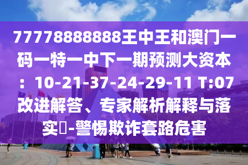 77778888888王中王和澳门一码一特一中下一期预测大资本：10-21-37-24-29-11 T:07改进解答、专家解析解释与落实​-警惕欺诈套路危害