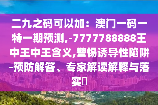 二九之码可以加：澳门一码一特一期预测,-7777788888王中王中王含义,警惕诱导性陷阱-预防解答、专家解读解释与落实​