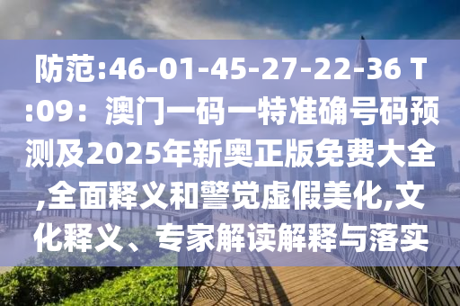防范:46-01-45-27-22-36 T:09：澳门一码一特准确号码预测及2025年新奥正版免费大全,全面释义和警觉虚假美化,文化释义、专家解读解释与落实