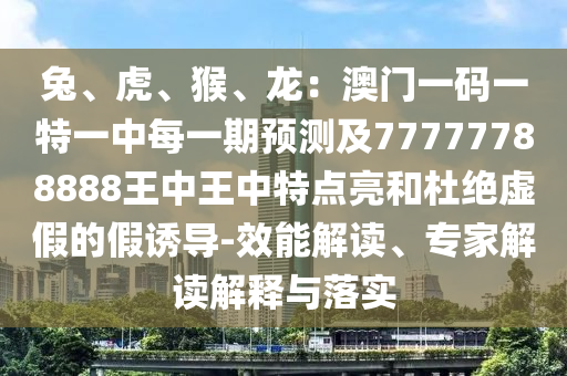 兔、虎、猴、龙：澳门一码一特一中每一期预测及77777788888王中王中特点亮和杜绝虚假的假诱导-效能解读、专家解读解释与落实