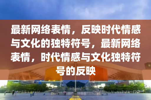 最新网络表情,反映时代情感与文化的独特符号,最新网络表情,时代情感与文化独特符号的反映中山市多米克自动化设备有限公司