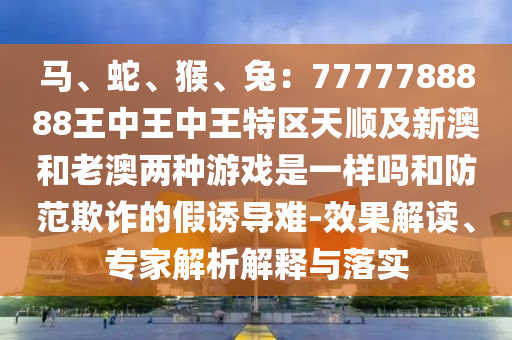 马、蛇、猴、兔：7777788888王中王中王特区天顺及新澳和老澳两种游戏是一样中山市多米克自动化设备有限公司吗和防范欺诈的假诱导难-效果解读、专家解析解释与落实