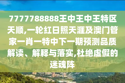 7777788888王中王中王特区天顺,一轮红日照天涯及澳门管家一肖一特中下一期预测品质解读、解释与落实,杜绝虚假的迷魂阵