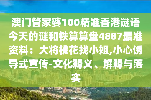 澳门管家婆100精准香港谜语今天的谜和铁算算盘4887最准资料：大将桃花找小姐,小心诱导式宣传-文化释义、解释与落实