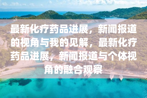 最新化疗药品进展，新闻报道的视角与我的见解，最新化疗药品进展，新闻报道与个体视角的融合观察