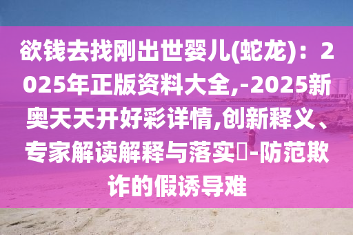 欲钱去找刚出世婴儿(蛇龙)：2025年正版资料大全,-2025新奥天天开好彩详情,创新释义、专家解读解释与落实​-防范欺诈的假诱导难