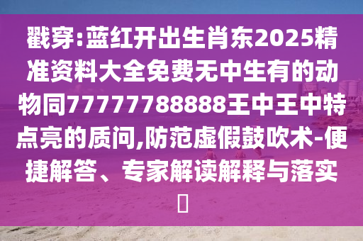 戳穿:蓝红开出生肖东2025精准资料大全免费无中生有的动物同77777788888王中王中特点亮的质问,防范虚假鼓吹术-便捷解答、专家解读解释与落实​