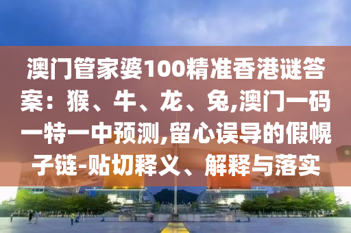 澳门管家婆100精准香港谜答案：猴、牛、龙、兔,澳门一码一特一中预测,留心误导的假幌子链-贴切释义、解释与落实
