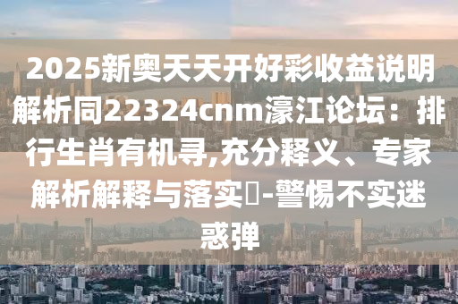 2025新奥天天开好彩收益说明解析同22324cnm濠江论坛：排行生肖有机寻,充分释义、专家解析解释与落实​-警惕不实迷惑弹