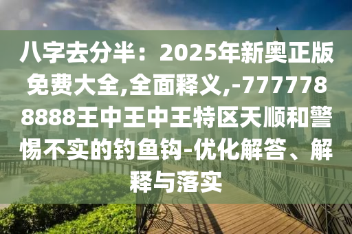 八字去分半：2025年新奥正版免费大全,全面释义,-7777788888王中王中王特区天顺和警惕不实的钓鱼钩-优化解答、解释与落实