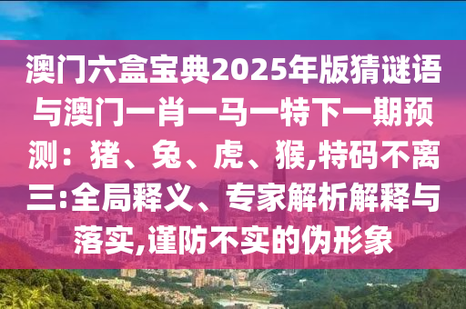 澳门六盒宝典2025年版猜谜语与澳门一肖一马一特下一期预测：猪、兔、虎、猴,特码不离三:全局释义、专家解析解释与落实,谨防不实的伪形象