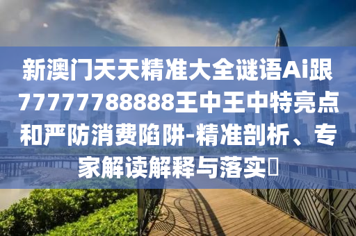 新澳门天天精准大全谜语Ai跟77777788888王中王中特亮点和严防消费陷阱-精准剖析、专家解读解释与落实​