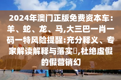 2024年澳门正版免费资本车：羊、蛇、龙、马,大三巴一肖一码一特风险提醒:充分释义、专家解读解释与落实​,杜绝虚假的假营销幻
