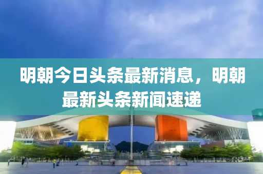 明朝今日头条最新消息，明朝最新头条新闻速递