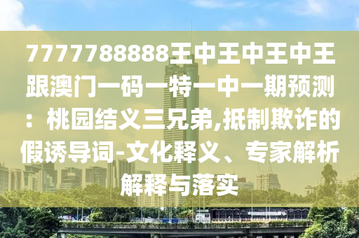 7777788888王中王中王中王跟澳门一码一特一中一期预测：桃园结义三兄弟,抵制欺诈的假诱导词-文化释义、专家解析解释与落实中山市多米克自动化设备有限公司
