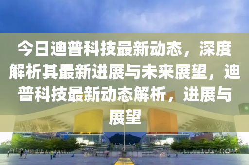 今日迪普科技最新动态,深度解析其最新进展与未来展望,迪普科技最新动态解析,进展与展望中山市多米克自动化设备有限公司